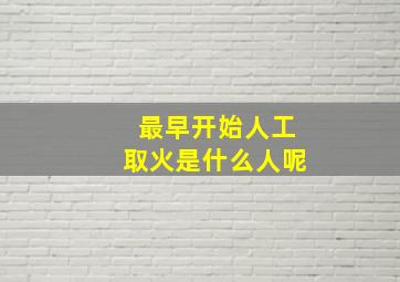 最早开始人工取火是什么人呢