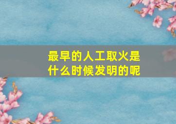 最早的人工取火是什么时候发明的呢