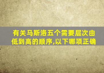 有关马斯洛五个需要层次由低到高的顺序,以下哪项正确