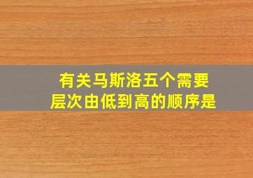 有关马斯洛五个需要层次由低到高的顺序是