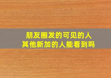 朋友圈发的可见的人其他新加的人能看到吗