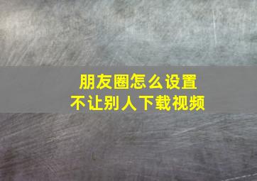 朋友圈怎么设置不让别人下载视频