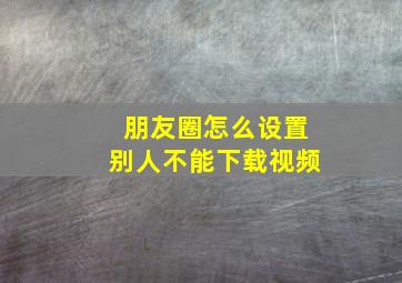 朋友圈怎么设置别人不能下载视频