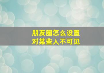 朋友圈怎么设置对某些人不可见