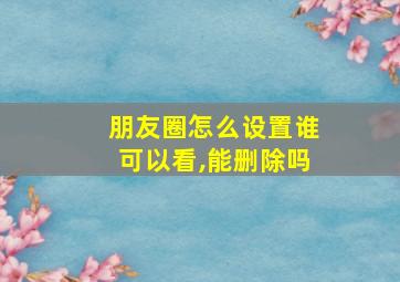 朋友圈怎么设置谁可以看,能删除吗