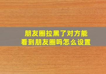 朋友圈拉黑了对方能看到朋友圈吗怎么设置