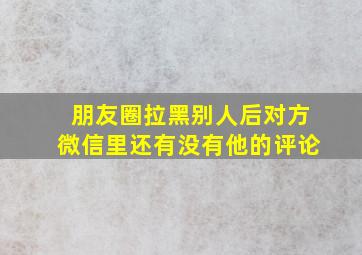 朋友圈拉黑别人后对方微信里还有没有他的评论