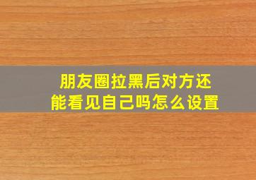 朋友圈拉黑后对方还能看见自己吗怎么设置