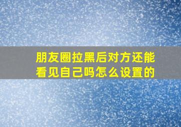 朋友圈拉黑后对方还能看见自己吗怎么设置的