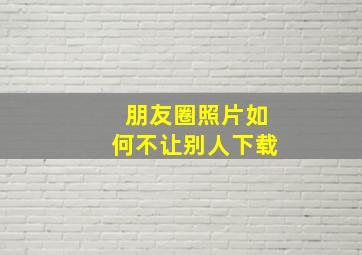 朋友圈照片如何不让别人下载