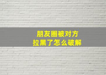 朋友圈被对方拉黑了怎么破解