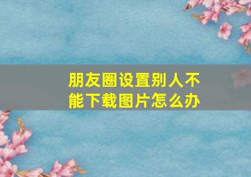 朋友圈设置别人不能下载图片怎么办