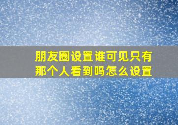 朋友圈设置谁可见只有那个人看到吗怎么设置