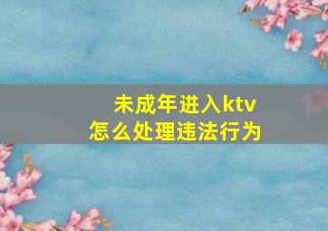 未成年进入ktv怎么处理违法行为