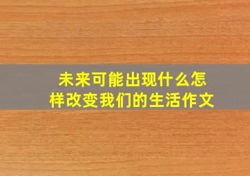 未来可能出现什么怎样改变我们的生活作文