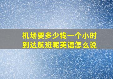 机场要多少钱一个小时到达航班呢英语怎么说