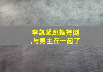 李凯馨跳舞摔倒,与男主在一起了