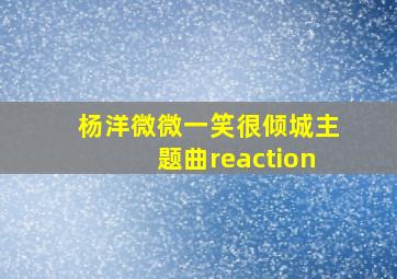 杨洋微微一笑很倾城主题曲reaction