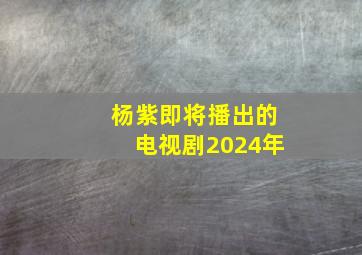 杨紫即将播出的电视剧2024年