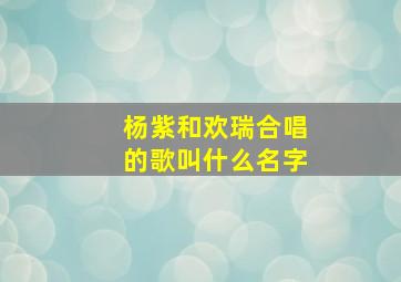 杨紫和欢瑞合唱的歌叫什么名字