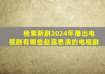 杨紫新剧2024年播出电视剧有哪些赵露思演的电视剧