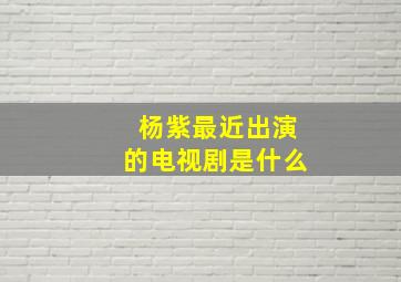 杨紫最近出演的电视剧是什么