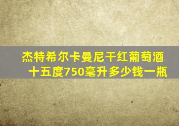 杰特希尔卡曼尼干红葡萄酒十五度750毫升多少钱一瓶