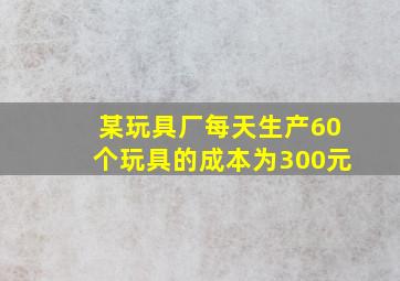 某玩具厂每天生产60个玩具的成本为300元