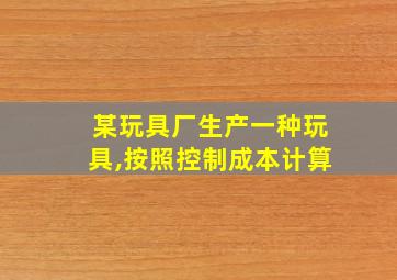 某玩具厂生产一种玩具,按照控制成本计算