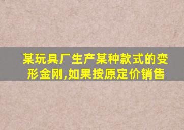 某玩具厂生产某种款式的变形金刚,如果按原定价销售