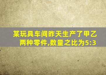 某玩具车间昨天生产了甲乙两种零件,数量之比为5:3