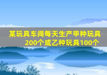 某玩具车间每天生产甲种玩具200个或乙种玩具100个