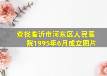 查找临沂市河东区人民医院1995年6月成立图片