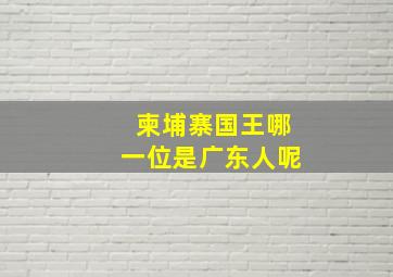 柬埔寨国王哪一位是广东人呢