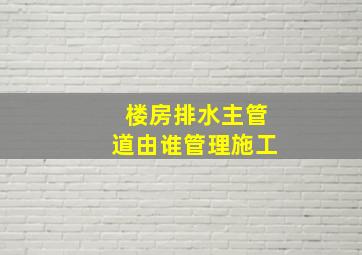 楼房排水主管道由谁管理施工