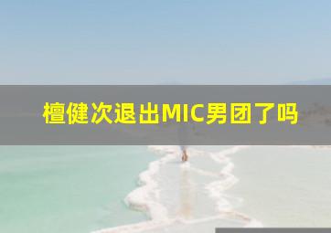 檀健次退出MIC男团了吗