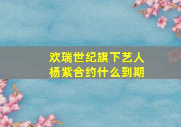 欢瑞世纪旗下艺人杨紫合约什么到期