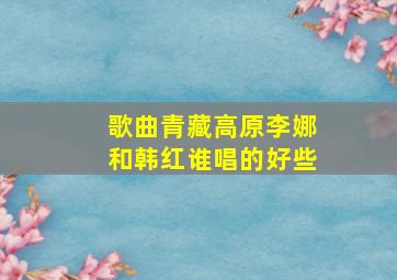 歌曲青藏高原李娜和韩红谁唱的好些