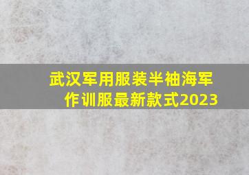 武汉军用服装半袖海军作训服最新款式2023