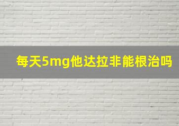 每天5mg他达拉非能根治吗