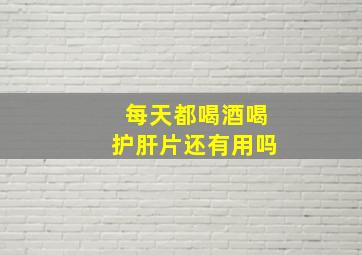 每天都喝酒喝护肝片还有用吗