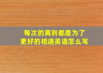 每次的离别都是为了更好的相遇英语怎么写