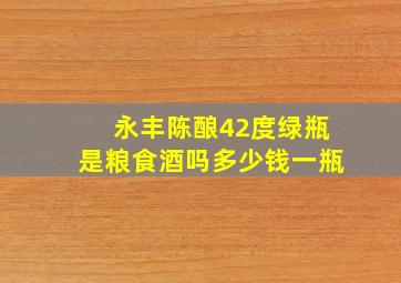 永丰陈酿42度绿瓶是粮食酒吗多少钱一瓶