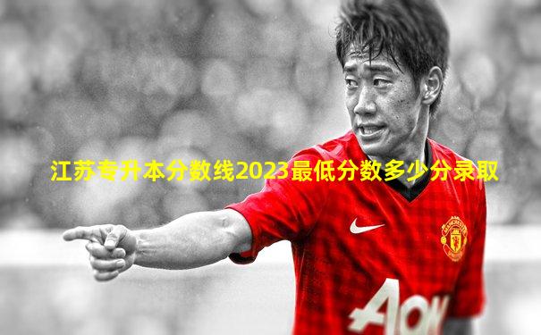 江苏专升本分数线2023最低分数多少分录取