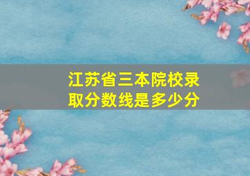 江苏省三本院校录取分数线是多少分