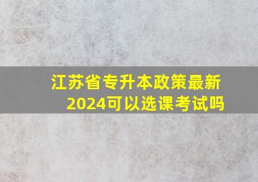 江苏省专升本政策最新2024可以选课考试吗