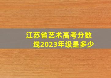 江苏省艺术高考分数线2023年级是多少