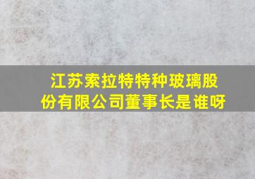 江苏索拉特特种玻璃股份有限公司董事长是谁呀