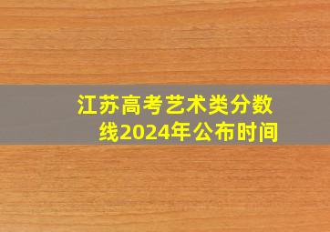 江苏高考艺术类分数线2024年公布时间