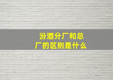 汾酒分厂和总厂的区别是什么